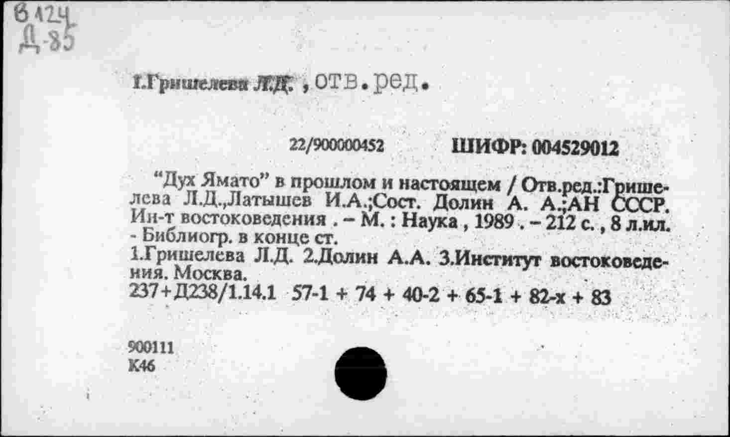 ﻿Г.Гришелевд ЛДГ. , ОТВ. рвД .
22/900000452 ШИФР: 004529012
“Дух Ямато” в прошлом и настоящем / Отв.ред.:Грише-лева Л.Д.,Латышев И.А.;Сост. Долин А. А.;АН СССР. Ин-т востоковедения . - М.: Наука , 1989 . - 212 с., 8 л.ил. - Ьиблиогр. в конце ст.
1.Гришелева Л.Д. 2.Долин А.А. З.Институт востоковеде-НИЯ	*	~г'
237+Д238/1.14.1 57-1 + 74 + 40-2 + 65-1 + 82-х + 83
900111 К46